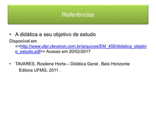 Referências
• A didática e seu objetivo de estudo
Disponível em
<<http://www.ufpr.cleveron.com.br/arquivos/EM_450/didatica_objetiv
o_estudo.pdf>> Acesso em 20/02/2017
• TAVARES, Rosilene Horta – Didática Geral , Belo Horizonte
Editora UFMG, 2011 .
 