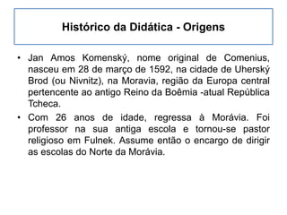 Histórico da Didática - Origens
• Jan Amos Komenský, nome original de Comenius,
nasceu em 28 de março de 1592, na cidade de Uherský
Brod (ou Nivnitz), na Moravia, região da Europa central
pertencente ao antigo Reino da Boêmia -atual República
Tcheca.
• Com 26 anos de idade, regressa à Morávia. Foi
professor na sua antiga escola e tornou-se pastor
religioso em Fulnek. Assume então o encargo de dirigir
as escolas do Norte da Morávia.
 