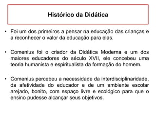 Histórico da Didática
• Foi um dos primeiros a pensar na educação das crianças e
a reconhecer o valor da educação para elas.
• Comenius foi o criador da Didática Moderna e um dos
maiores educadores do século XVII, ele concebeu uma
teoria humanista e espiritualista da formação do homem.
• Comenius percebeu a necessidade da interdisciplinaridade,
da afetividade do educador e de um ambiente escolar
arejado, bonito, com espaço livre e ecológico para que o
ensino pudesse alcançar seus objetivos.
 