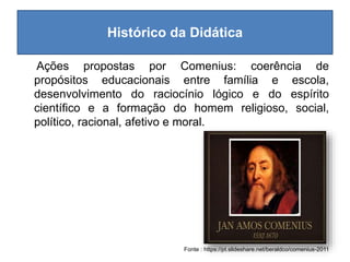 Histórico da Didática
Ações propostas por Comenius: coerência de
propósitos educacionais entre família e escola,
desenvolvimento do raciocínio lógico e do espírito
científico e a formação do homem religioso, social,
político, racional, afetivo e moral.
Fonte : https://pt.slideshare.net/beraldco/comenius-2011
 