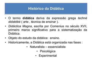 Histórico da Didática
• O termo didática deriva da expressão grega techné
didaktiké ( arte , técnica de ensinar ).
• Didáctica Magna, escrita por Comenius no século XVII,
primeiro marco significativo para a sistematização da
Didática.
• Objeto do estudo da didática: ensino.
• Historicamente, a Didática está organizada nas fases :
• Naturalista – essencialista
• Psicológica
• Experimental
 