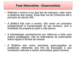Fase Naturalista - Essencialista
• Defende o ensino à luz das leis da natureza, vista como
a essência das coisas. Essa fase vai de Comenius até o
princípio do século XIX.
• A didática lida com o ensino, tido como um processo
indispensável à humanização do ser humano, com a
finalidade de prepará-lo para a vida eterna.
• A metodologia caracteriza-se por referir-se a toda uma
prática pedagógica, não se restringindo às prescrições
sobre regras e formas de ensinar.
• A Didática tem como principais preocupações os
problemas referentes aos fins da Educação e aos
conteúdos culturais a serem dominados pelos homens.
 