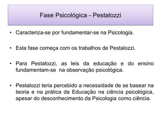 Fase Psicológica - Pestalozzi
• Caracteriza-se por fundamentar-se na Psicologia.
• Esta fase começa com os trabalhos de Pestalozzi.
• Para Pestalozzi, as leis da educação e do ensino
fundamentam-se na observação psicológica.
• Pestalozzi teria percebido a necessidade de se basear na
teoria e na prática da Educação na ciência psicológica,
apesar do desconhecimento da Psicologia como ciência.
 