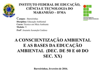 Barreirinhas, fevereiro de 2016.
A CONSCIENTIZAÇÃO AMBIENTAL
E AS BASES DA EDUCAÇÃO
AMBIENTAL (DEC. DE 50 E 60 DO
SEC. XX)
Campus - Barreirinhas
Disciplina: Educação Ambiental
Curso: Técnico em Meio Ambiente
Modulo: V
Profª: Josenete Assunção Cardoso
INSTITUTO FEDERAL DE EDUCAÇÃO,
CIÊNCIA E TECNOLOGIA DO
MARANHÃO – IFMA
 