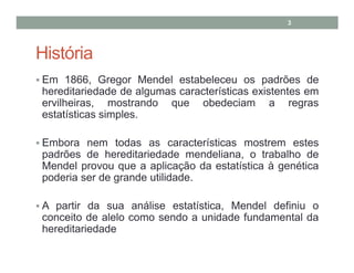 3

História
Em 1866, Gregor Mendel estabeleceu os padrões de
hereditariedade de algumas características existentes em
ervilheiras, mostrando que obedeciam a regras
estatísticas simples.
Embora nem todas as características mostrem estes
padrões de hereditariedade mendeliana, o trabalho de
Mendel provou que a aplicação da estatística à genética
poderia ser de grande utilidade.
A partir da sua análise estatística, Mendel definiu o
conceito de alelo como sendo a unidade fundamental da
hereditariedade

 