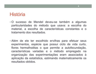 6

História
O sucesso de Mendel deveu-se também a algumas
particularidades do método que usava: a escolha do
material, a escolha de características constantes e o
tratamento dos resultados.
Além de ele ter escolhido ervilhas para efetuar seus
experimentos, espécie que possui ciclo de vida curto,
flores hermafroditas o que permite a autofecundação,
características variadas e o método empregado na
organização das experimentações eram associados à
aplicação da estatística, estimando matematicamente os
resultados obtidos.

 