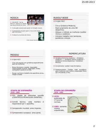 25-09-2013
2
MÚSICA
 DALCROZE: “pai da
Rítmica”, elabora um método
que educa através do ritmo;
 A educação corporal pode ajudar na iniciação musical;
 O pensamento só pode captar o ritmo se for ditado
pelo movimento;
 A dança é um produto da música.
Emile Jacques Dalcroze
RUDOLF BODE
 O QUE FEZ?
- Cria a Ginástica Moderna;
- Real surgimento de uma GR
desportiva;
- Adequa o método as mulheres (caráter
rítmico e estético);
- Introduz trabalho com tambores,
pandeiros e lenços.
MEDEAU
 O QUE FEZ?
- Cria uma escola com ginástica especialmente
para as mulheres;
- Busca favorecer a saúde, respiração,
improvisação musical, respiração, ondas,
oscilações e postura correta.
- Surge o primeiro trabalho de aparelhos:arcos,
maças e bolas.
NOMENCLATURA
 Ginástica feminina moderna----Ginástica
moderna ---- Ginástica rítmica moderna---
Ginástica rítmica desportiva---Ginástica
Rítmica;
 Inicialmente: caráter mais formativo;
 Posteriormente: Caráter mais acrobático,
para mulheres com melhor preparação física,
(se vinculando a FIG)
ETAPA DE EXPANSÃO
1978 - 1983
 FIG: dispõe de diferentes comitês
(CIENTÍFICO/TÉCNICO/DE EVENTOS);
 Comitê técnico: cada membro é
responsável por 1 aparelho;
 Campeonato mundial: anos ímpares;
 Campeonatos europeus: anos pares.
ETAPA DE EXPANSÃO
1978 - 1983
 1970:
publicação do
1º livro de
normas;
 1982: somente
música
orquestrada;
 