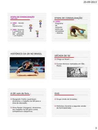 25-09-2013
3
ETAPA DE CONSOLIDAÇÃO
1984-1992
 1984: Revisão
dos
regulamentos;
 1984: Somente
o programa de
solo participa
das olimpíadas
– Los Angeles;
ETAPA DE CONSOLIDAÇÃO
 1996:
Programa
de
conjunto
entra nas
olimpíadas
– Atlanta.
HISTÓRICO DA GR NO BRASIL
DÉCADA DE 50
 Chega ao Brasil.......
 Cursos técnicos realizados em São
Paulo;
A GR vem de fora...
 Margareth Frohlic (austríaca):
direcionou o trabalho da GR para a
área da educação;
 Ilona Peuker (húngara); direcionou
seu trabalho na GR para a área
competitiva e desportiva.
GUG
 Grupo Unido de Ginastas;
 Participou durante a segunda versão
da Gymnaestrada;
 