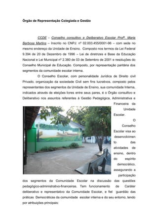 Órgão de Representação Colegiada e Gestão
CCDE - Conselho consultivo e Deliberativo Escolar Profª. Maria
Barbosa Martins – Inscrito no CNPJ: nº 02.003.455/0001-96 – com sede no
mesmo endereço da Unidade de Ensino. Composto nos termos da Lei Federal
9.394 de 20 de Dezembro de 1996 – Lei de diretrizes e Base da Educação
Nacional e Lei Municipal nº 2.380 de 03 de Setembro de 2001 e resoluções do
Conselho Municipal de Educação. Composto, por representação paritária dos
segmentos da comunidade escolar interna.
O Conselho Escolar, com personalidade Jurídica de Direito civil
Privado, organização da sociedade Civil sem fins lucrativos, composto pelos
representantes dos segmentos da Unidade de Ensino, sua comunidade Interna,
indicados através de eleições livres entre seus pares, é o Órgão consultivo e
Deliberativo nos assuntos referentes à Gestão Pedagógica, Administrativa e
Financeira da
Unidade
Escolar.
O
Conselho
Escolar visa ao
desenvolvimen
to das
atividades de
ensino, dentro
do espírito
democrático,
assegurando a
participação
dos segmentos da Comunidade Escolar na discussão das questões
pedagógico-administrativo-financeiras. Tem funcionamento de Caráter
deliberativo e representativo da Comunidade Escolar, e fiel guardião das
práticas Democráticas da comunidade escolar interna e do seu entorno, tendo
por atribuições principais:
 