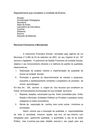 Departamento que compõem a Unidade de Ensino:
Direção;
Coordenação Pedagógica;
Secretaria;
Salas de Aulas;
Laboratório de informática;
Cozinha;
Zeladoria;
Arquivo;
Deposito de Materiais.
Recursos Financeiros e Manutenção
A Autonomia Financeira Escolar, concedida pela vigência da Lei
Municipal nº 2.380 de 03 de setembro de 2001, em seu Capitulo III art. 127
escreve o legislador: “A autonomia da Gestão Financeira da Unidade Escolar,
objetiva o seu funcionamento eficiente e a melhoria do padrão de qualidade,
observando-se:
I. Elaboração de projetos visando a implementação da qualidade de
ensino na Unidade Escolar;
II. Promoção e garantia do desenvolvimento de estudos e pesquisas,
buscando o aperfeiçoamento constante e progressivo do processo de
ensino aprendizagem.
Em Seu Art. 128, escreve a origem do dos recursos que constituem as
fontes de financiamento da Educação em sua Unidade de Ensino:
I. Repasse, doações, subvenções que lhe forem concedidas pela União,
Estado e Município, Entidades Públicas ou Privadas e quaisquer outras
categorias ou entes comunitários;
II. Renda de exploração de cantina, bem como outras iniciativas ou
promoções.
Assim, cremos que a educação de qualidade, é responsabilidade
de toda a sociedade inclusive aquele que vive em seu entorno, com
obrigações para garanti-lhe qualidade e quantidade, e não só do poder
Público, mas é preciso que cada cidadão assuma o seu papel para que
 