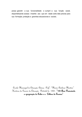 possa garantir a sua funcionalidade e cumprir a sua função social,
disponibilizando acesso irrestrito aos que em idade certa dela precise para
sua formação, proteção e garantias educacionais e sociais.
Escola Municipal de Educação Básica Profª. “Maria Barbosa Martins”
Herdeira da Genesis da Educação Distrital de 1908 - “105 Anos Promovendo
a apropriação do Saber e a Cultura do Sucesso”
 