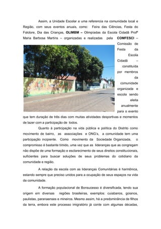 Assim, a Unidade Escolar e uma referencia na comunidade local e
Região, com seus eventos anuais, como: Feira das Ciências, Festa do
Folclore, Dia das Crianças, OLIMBM – Olimpíadas da Escola Cidadã Profª
Maria Barbosa Martins – organizadas e realizadas pela COMFESCI –
Comissão de
Festa da
Escola
Cidadã –
constituída
por membros
da
comunidade
organizada e
escola sendo
eleita
anualmente
para o evento
que tem duração de três dias com muitas atividades desportivas e momentos
de lazer com a participação de todos.
Quanto à participação na vida pública e política do Distrito como
movimento de bairro, as associações e ONG’s, a comunidade tem uma
participação incipiente. Como movimento da Sociedade Organizada, o
compromisso é bastante tímido, uma vez que as lideranças que as congregam
não dispõe de uma formação e esclarecimento de seus direitos constitucionais,
suficientes para buscar soluções de seus problemas do cotidiano da
comunidade e região.
A relação da escola com as lideranças Comunitárias é harmônica,
estando sempre que preciso unidos para a ocupação de seus espaços na vida
da comunidade.
A formação populacional de Bonsucesso é diversificada, tendo sua
origem em diversas regiões brasileiras, exemplos: cuiabanos, goianos,
paulistas, paranaenses e mineiros. Mesmo assim, há a predominância de filhos
da terra, embora este processo imigratório já conte com algumas décadas,
 