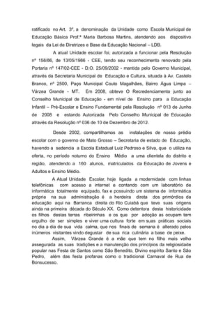 ratificado no Art. 3º, a denominação da Unidade como Escola Municipal de
Educação Básica Prof.ª Maria Barbosa Martins, atendendo aos dispositivo
legais da Lei de Diretrizes e Base da Educação Nacional – LDB.
A atual Unidade escolar foi, autorizada a funcionar pela Resolução
nº 158/86, de 13/05/1986 - CEE, tendo seu reconhecimento renovado pela
Portaria nº 147/02-CEE - D.O. 25/09/2002 - mantida pelo Governo Municipal,
através da Secretaria Municipal de Educação e Cultura, situada à Av. Castelo
Branco, nº 2500, Paço Municipal Couto Magalhães, Bairro Água Limpa –
Várzea Grande - MT. Em 2008, obteve O Recredenciamento junto ao
Conselho Municipal de Educação - em nível de Ensino para a Educação
Infantil – Pré-Escolar e Ensino Fundamental pela Resolução nº 013 de Junho
de 2008 e estando Autorizada Pelo Conselho Municipal de Educação
através da Resolução nº 036 de 10 de Dezembro de 2012.
Desde 2002, compartilhamos as instalações de nosso prédio
escolar com o governo de Mato Grosso – Secretaria de estado de Educação,
havendo a sedencia a Escola Estadual Luiz Pedroso e Silva, que o utiliza na
oferta, no período noturno do Ensino Médio a uma clientela do distrito e
região, atendendo a 160 alunos, matriculados da Educação de Jovens e
Adultos e Ensino Médio.
A Atual Unidade Escolar, hoje ligada a modernidade com linhas
telefônicas com acesso a internet e contando com um laboratório de
informática totalmente equipado, fax e possuindo um sistema de informática
própria na sua administração é a herdeira direta dos primórdios da
educação aqui na Barranca direita do Rio Cuiabá que teve suas origens
ainda na primeira década do Século XX. Como detentora desta historicidade
os filhos destas terras ribeirinhas e os que por adoção as ocupam tem
orgulho de ser simples e viver uma cultura forte em suas práticas sociais
no dia a dia de sua vida calma, que nos finais de semana é alterado pelos
inúmeros visitantes vindo degustar de sua rica culinária a base de peixe.
Assim, Várzea Grande é a mãe que tem no filho mais velho
assegurada as suas tradições e a manutenção dos princípios da religiosidade
popular nas Festa de Santos como São Benedito, Divino espírito Santo e São
Pedro, além das festa profanas como o tradicional Carnaval de Rua de
Bonsucesso.
 