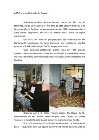 A Patrona da Unidade de Ensino
A Professora Maria Barbosa Martins, nasceu em São Luis do
Maranhão, no dia 29 de julho de 1915, filha de José Joaquim Barbosa e de
Severa da Cunha Barbosa. Iniciou seus estudos em 1922, tendo concluído o
curso normal (Magistério), em 1934 no Instituto Rosa Castro, na capital
maranhense.
Em 1978, em nível de pós-graduação, fez especialização em
planejamento educacional, em curso promovido pelo Instituto de Estudos
Avançados IESAE, da Fundação Getúlio Vargas, em Cuiabá.
Suas atividades profissionais tiveram início em 1934, quando
cursava o último ano da escola normal, em substituição a uma professora que
adoecera, lecionando como voluntária numa instituição espírita beneficente, em
São Luis.
Casou-se com o Sr. Hilton Teixeira Martins. Na década de 40,
acompanhada de seu marido, mudou-se para Mato Grosso, na cidade
Torixoréu. E mais tarde, para Cuiabá, sempre no exercício de sua função.
Em 1971, assumiu a Coordenação do Movimento de Educação de
Base - MEB, tendo com sua equipe, desenvolvida intensa atividade junto às
 
