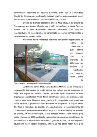comunidades ribeirinhas da baixada cuiabana, entre elas a Comunidade
Distrital de Bonsucesso, seu trabalho buscava envolver as pessoas para serem
alfabetizadas a partir de suas próprias experiências culturais.
Dentre as diversas localidades onde o MEB atuou, a do Distrito de
Bonsucesso, em Várzea Grande, na opinião da professora Maria Barbosa
Martins, foi a que apresentou melhores resultados com conquista
incomparáveis, no desempenho na apropriação de novos conhecimentos e
manutenção dos valores locais.
Na época, foram realizados trabalhos com grande repercussão na
história da
comunidade, a
qual sofrera
um impacto
com a
enchente de
1974, uma das
maiores já
registradas,
que destruiu
várias casas
da
Comunidade, desabrigando várias famílias.
Juntamente com o MEB, Maria Barbosa Martins, fez de tudo para a
reconstrução das casas e do prédio escolar que ruíram com as enchentes de
1974, em regime de mutirão. Tendo recebido apoio financeiro de uma
organização Assistencial Alemã foram construídas casas de alvenaria pelos
próprios moradores. Devido a essa grande ação comunitária, coordenada por
Maria Barbosa, a professora Maria Benedita de Magalhães, a popular Maria
Titi, filha e moradora do Distrito, em agradecimento e reconhecimento da
comunidade a esta grande educadora, sugeriu o nome da benfeitora à escola
do Distrito, em sua homenagem. Maria Barbosa Martins fora visitada pelo
gestor Escolar em 2003, na Capital matogrossense, contando com 88 anos de
vida dedicada a educação e alimentando grandes sonhos, para o segmento
educacional da sociedade brasileira, embora já não possa fazer muito pela
 