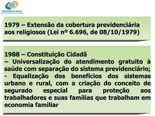 1979 – Extensão da cobertura previdenciária aos religiosos (Lei nº 6.696, de 08/10/1979) ‏ 1988 – Constituição Cidadã –  Universalização do atendimento gratuito à saúde com separação do sistema previdenciário; - Equalização dos benefícios dos sistemas urbano e rural, com a criação do conceito de segurado especial para proteção aos trabalhadores e suas famílias que trabalham em economia familiar 
