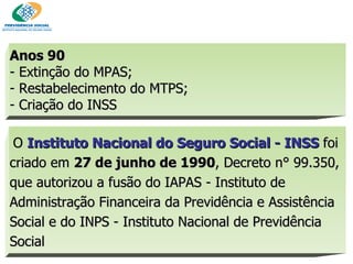 Anos 90   - Extinção do MPAS;  Restabelecimento do MTPS;  Criação do INSS   O  Instituto Nacional do Seguro Social - INSS  foi criado em  27 de junho de 1990 , Decreto n° 99.350, que autorizou a fusão do IAPAS - Instituto de Administração Financeira da Previdência e Assistência Social e do INPS - Instituto Nacional de Previdência Social 