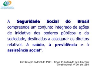 A  Seguridade Social do Brasil  compreende um conjunto integrado de ações de iniciativa dos poderes públicos e da sociedade, destinadas a assegurar os direitos relativos  à saúde ,  à previdência  e à  assistência social ”.  Constituição Federal de 1988 - Artigo 194 alterado pela Emenda Constitucional nº 20, de 1998 