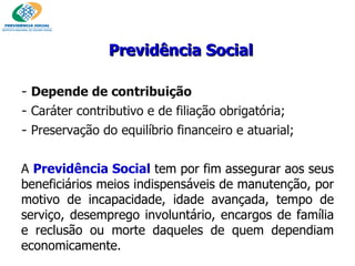Previdência Social Depende de contribuição  Caráter contributivo e de filiação obrigatória;  Preservação do equilíbrio financeiro e atuarial; A  Previdência Social   tem por fim assegurar aos seus beneficiários meios indispensáveis de manutenção, por motivo de incapacidade, idade avançada, tempo de serviço, desemprego involuntário, encargos de família e reclusão ou morte daqueles de quem dependiam economicamente.  