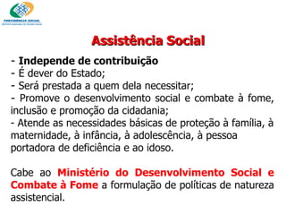 Assistência Social Independe de contribuição   É dever do Estado; Será prestada a quem dela necessitar; Promove o desenvolvimento social e combate à fome, inclusão e promoção da cidadania; - Atende as necessidades básicas de proteção à família, à maternidade, à infância, à adolescência, à pessoa portadora de deficiência e ao idoso. Cabe ao   Ministério do Desenvolvimento Social e Combate à Fome   a formulação de políticas de natureza assistencial.  