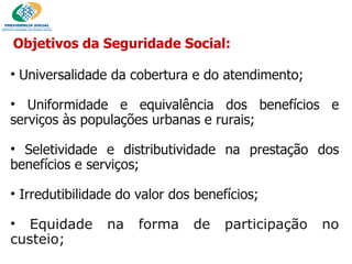 Objetivos da Seguridade Social: Universalidade da cobertura e do atendimento; Uniformidade e equivalência dos benefícios e serviços às populações urbanas e rurais; Seletividade e distributividade na prestação dos benefícios e serviços; Irredutibilidade do valor dos benefícios; Equidade na forma de participação no custeio; 