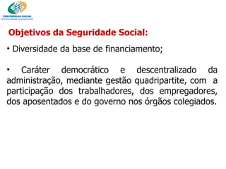 Objetivos da Seguridade Social: Diversidade da base de financiamento; Caráter democrático e descentralizado da administração, mediante gestão quadripartite, com  a participação dos trabalhadores, dos empregadores, dos aposentados e do governo nos órgãos colegiados. 