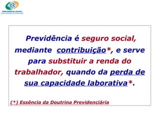 Previdência é   seguro social,   mediante  contribuição * , e serve para  substituir a renda do trabalhador,   quando da  perda de sua capacidade laborativa * . (*) Essência da Doutrina Previdenciária 