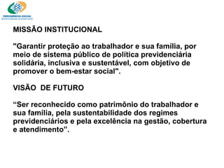 MISSÃO INSTITUCIONAL  "Garantir proteção ao trabalhador e sua família, por meio de sistema público de política previdenciária solidária, inclusiva e sustentável, com objetivo de promover o bem-estar social". VISÃO  DE FUTURO “Ser reconhecido como patrimônio do trabalhador e sua família, pela sustentabilidade dos regimes previdenciários e pela excelência na gestão, cobertura e atendimento”. 