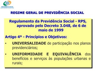 Regulamento da Previdência Social - RPS, aprovado pelo Decreto 3.048,  de 6 de maio de 1999  Artigo 4º - Princípios e Objetivos: UNIVERSALIDADE  de participação nos planos previdenciários; UNIFORMIDADE E EQUIVALÊNCIA  dos benefícios e serviços às populações urbanas e rurais; REGIME GERAL DE PREVIDÊNCIA SOCIAL 