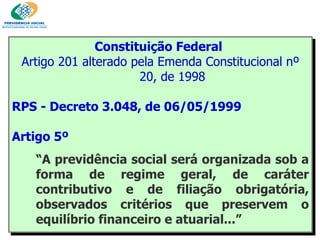 Constituição Federal   Artigo 201 alterado pela Emenda Constitucional nº 20, de 1998 RPS - Decreto 3.048, de 06/05/1999  Artigo 5º “ A previdência social será organizada sob a forma de regime geral, de caráter contributivo e de filiação obrigatória, observados critérios que preservem o equilíbrio financeiro e atuarial...” 
