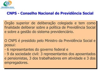 Órgão superior de deliberação colegiada e tem como finalidade deliberar sobre a política de Previdência Social e sobre a gestão do sistema previdenciário.  O CNPS é presidido pelo Ministro da Previdência Social e possui: 6 representantes do governo federal e  9 da sociedade civil: 3 representantes dos aposentados e pensionistas, 3 dos trabalhadores em atividade e 3 dos empregadores. CNPS - Conselho Nacional de Previdência Social   