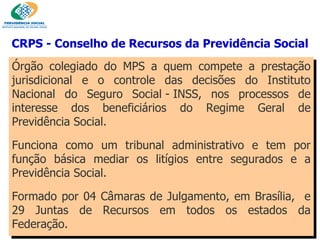 Órgão colegiado do MPS a quem compete a prestação jurisdicional e o controle das decisões do Instituto Nacional do Seguro Social - INSS, nos processos de interesse dos beneficiários do Regime Geral de Previdência Social. Funciona como um tribunal administrativo e tem por função básica mediar os litígios entre segurados e a Previdência Social. Formado por 04 Câmaras de Julgamento, em Brasília,  e 29 Juntas de Recursos em todos os estados da Federação. CRPS - Conselho de Recursos da Previdência Social 