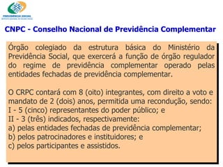 CNPC - Conselho Nacional de Previdência Complementar   Órgão colegiado da estrutura básica do Ministério da Previdência Social, que exercerá a função de órgão regulador do regime de previdência complementar operado pelas entidades fechadas de previdência complementar.  O CRPC contará com 8 (oito) integrantes, com direito a voto e mandato de 2 (dois) anos, permitida uma recondução, sendo:  I - 5 (cinco) representantes do poder público; e II - 3 (três) indicados, respectivamente:  a) pelas entidades fechadas de previdência complementar; b) pelos patrocinadores e instituidores; e c) pelos participantes e assistidos. 