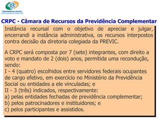 Instância recursal com o objetivo de apreciar e julgar, encerrandi a instância administrativa, os recursos interpostos contra decisão da diretoria colegiada da PREVIC. A CRPC será composta por 7 (sete) integrantes, com direito a voto e mandato de 2 (dois) anos, permitida uma recondução, sendo: I - 4 (quatro) escolhidos entre servidores federais ocupantes de cargo efetivo, em exercício no Ministério da Previdência Social ou entidades a ele vinculadas; e II - 3 (três) indicados, respectivamente: a) pelas entidades fechadas de previdência complementar; b) pelos patrocinadores e instituidores; e c) pelos participantes e assistidos. CRPC - Câmara de Recursos da Previdência Complementar  