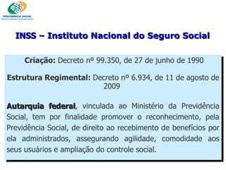 Criação:  Decreto nº 99.350, de 27 de junho de 1990 Estrutura Regimental:  Decreto nº 6.934, de 11 de agosto de 2009  Autarquia federal , vinculada ao Ministério da Previdência Social, tem por finalidade promover o reconhecimento, pela Previdência Social, de direito ao recebimento de benefícios por ela administrados, assegurando agilidade, comodidade aos seus usuários e ampliação do controle social. INSS  – Instituto Nacional do Seguro Social 
