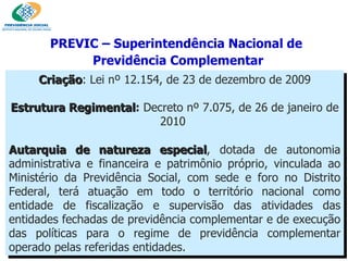 Criação : Lei nº 12.154, de 23 de dezembro de 2009 Estrutura Regimental :  Decreto nº 7.075, de 26 de janeiro de 2010  Autarquia de natureza especial , dotada de autonomia administrativa e financeira e patrimônio próprio, vinculada ao Ministério da Previdência Social, com sede e foro no Distrito Federal, terá atuação em todo o território nacional como entidade de fiscalização e supervisão das atividades das entidades fechadas de previdência complementar e de execução das políticas para o regime de previdência complementar operado pelas referidas entidades. .   PREVIC – Superintendência Nacional de  Previdência Complementar 