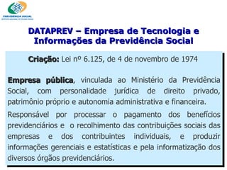 Criação:  Lei nº 6.125, de 4 de novembro de 1974   Empresa pública , vinculada ao Ministério da Previdência Social, com personalidade jurídica de direito privado, patrimônio próprio e autonomia administrativa e financeira.  Responsável por processar o pagamento dos benefícios previdenciários e  o recolhimento das contribuições sociais das empresas e dos contribuintes individuais, e produzir informações gerenciais e estatísticas e pela informatização dos diversos órgãos previdenciários. DATAPREV  – Empresa de Tecnologia e Informações da Previdência Social 