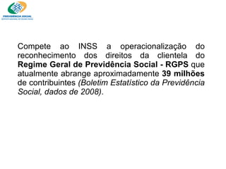 Compete ao INSS a operacionalização do reconhecimento dos direitos da clientela do  Regime Geral de Previdência Social - RGPS  que atualmente abrange aproximadamente  39 milhões  de contribuintes  (Boletim Estatístico da Previdência Social, dados de 2008) . 