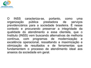 O INSS caracteriza-se, portanto, como uma organização pública prestadora de serviços previdenciários para a sociedade brasileira. É nesse contexto e procurando preservar a integridade da qualidade do atendimento a essa clientela, que o Instituto (INSS) vem buscando alternativas de melhoria contínua, com programas de modernização e excelência operacional, ressaltando a maximização e otimização de resultados e de ferramentas que fundamentem o processo de atendimento ideal aos anseios da sociedade em geral. 