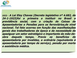 1923 -  A Lei Eloy Chaves (Decreto legislativo nº 4.682, de 24-1-1923)foi a primeira a instituir no Brasil a previdência social, com a criação de Caixas de Aposentadorias e Pensões para os ferroviários,de nível nacional. Tal fato ocorreu em função das manifestações gerais dos trabalhadores da época e da necessidade de apaziguar um setor estratégico e importante da mão-de-obra daquele tempo. Previa os benefícios de aposentadoria por invalidez, a ordinária (equivalente à aposentadoria por tempo de serviço), pensão por morte e assistência médica.  