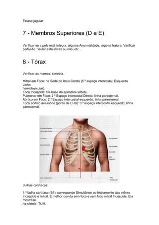 Estase jugular
7 - Membros Superiores (D e E)
Verificar se a pele está íntegra, alguma Anormalidade, alguma fratura, Verificar
perfusão Tisular está eficaz ou não, etc ..
8 - Tórax
Verificar as mamas; simetria.
Mitral em Foco: na Sede do Ictus Cordis (5 º espaço intercostal, Esquerdo
Linha
hemiclavicular).
Foco tricúspide: Na base do apêndice xifóide.
Pulmonar em Foco: 2 º Espaço intercostal Direito, linha paresternal.
Aórtico em Foco: 2 º Espaço intercostal esquerdo, linha paresternal.
Foco aórtico acessório (ponto de ERB): 3 º espaço intercostal esquerdo, linha
paresternal.
Bulhas cardíacas:
1 º bulha cardíaca (B1): corresponde Simultâneo ao fechamento das valvas
tricúspide e mitral. É melhor ouvida sem foco e sem foco mitral tricúspide, Ela
mostrase
na sístole. TUM.
 