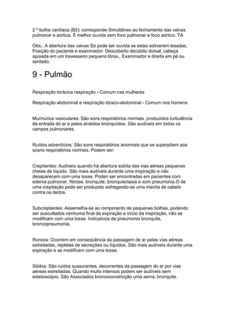 2 º bulha cardíaca (B2): corresponde Simultâneo ao fechamento das valvas
pulmonar e aórtica. É melhor ouvida sem foco pulmonar e foco aórtico. TA
Obs.: A abertura das valvas Só pode ser ouvida se estas estiverem lesadas.
Posição do paciente e examinador: Descoberto decúbito dorsal, cabeça
apoiada em um travesseiro pequeno tórax,. Examinador a direita em pé ou
sentado.
9 - Pulmão
Respiração torácica respiração - Comum nas mulheres
Respiração abdominal e respiração tóraco-abdominal - Comum nos homens
Murmúrios vesiculares: São sons respiratórios normais, produzidos turbulência
da entrada do ar e pelos alvéolos bronquíolos. São audíveis em todos os
campos pulmonares.
Ruídos adventícios: São sons respiratórios anormais que se superpõem aos
sosns respiratórios normais. Podem ser:
Crepitantes: Audíveis quando há abertura súbita das vias aéreas pequenas
cheias de líquido. São mais audíveis durante uma inspiração e não
desaparecem com uma tosse. Poden ser encontradas em pacientes com
edema pulmonar, fibrose, bronquite, bronquiectasia e som pneumonia.O de
uma crepitação pode ser produzido esfregando-se uma mecha de cabelo
contra os dedos.
Subcreptantes: Assemelha-se ao rompimento de pequenas bolhas, podendo
ser auscultados nenhuma final da expiração e início da inspiração, não se
modificam com uma tosse. Indicativos de pneumonia bronquite,
broncopneumonia.
Roncos: Ocorrem em conseqüência da passagem de ar pelas vias aéreas
estreitadas, repletas de secreções ou líquidos. São mais audíveis durante uma
expiração e se modificam com uma tosse.
Sibilos: São ruídos sussurantes, decorrentes da passagem do ar por vias
aéreas estreitadas. Quando muito intensos podem ser audíveis sem
estetoscópio. São Associados broncoconstricção uma asma, bronquite.
 