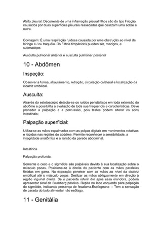 Atrito pleural: Decorrente de uma inflamação pleural filhos são do tipo Fricção
causados por duas superfícies pleurais ressecadas que deslizam uma sobre a
outra.
Cornagem: É uma respiração ruidosa causada por uma obstrução ao nível da
laringe e / ou traquéia. Os Filhos timpânicos pueden ser, maciços, e
submaciços
Ausculta pulmonar anterior e ausculta pulmonar posterior
10 - Abdômen
Inspeção:
Observar a forma, abaulamento, retração, circulação colateral e localização da
cicatriz umbilical.
Ausculta:
Através do estetoscópio detecta-se os ruídos peristálticos em toda extensão do
abdôme e possibilita a avaliação de toda sua frequencia e características. Deve
proceder a palpação e a percussão, pois testes podem alterar os sons
intestinais;
Palpação superficial:
Utiliza-se as mãos espalmadas com as polpas digitais em movimentos rotativos
e rápidos nas regiões do abdôme. Permite reconhecer a sensibilidade, a
integridade anatômica e a tensão da parede abdominal.
Intestinos
Palpação profunda:
Somente o ceco e o sigmóide são palpáveis devido à sua localização sobre o
músculo psoas. Posicione-se à direita do paciente com as mãos paralelas
fletidas em garra. Na expiração penetrar com as mãos ao nível da cicatriz
umbilical até o músculo psoas. Deslizar as mãos obliquamente em direção à
região inguinal direita. Se o paciente referir dor após essa manobra, poderá
apresentar sinal de Blumberg positivo. Repita no lado esquerdo para palpação
do sigmóide, indicando presença de fecaloma.Esofageana -- Tem a sensação
de parada do bolo alimentar não esôfago.
11 - Genitália
 