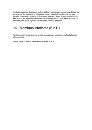 Verificar presença de diurese e eliminações intestinais em pouca quantidade ou
em grande. Ao examinar um Genitália (caso o cliente Permita), manter uma
terceira pessoa de preferência do mesmo sexo do cliente. Caso um cliente não
Permita ou por algum outro motivo que interfira o seu exame pode, assim você
escrever: (SIC) que significa Informações colhidas Segundo.
14 - Membros inferiores (E e D)
Verificar pele íntegra, edema, unhas quebradiças, sujidades, perfusão tissular
eficaz ou não.
planta do pé, Verificar se está ressecada e outros.
 