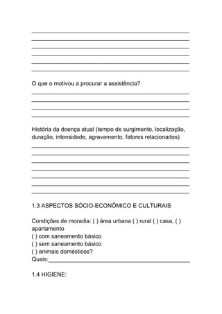 _________________________________________________
_________________________________________________
_________________________________________________
_________________________________________________
_________________________________________________
_________________________________________________
O que o motivou a procurar a assistência?
_________________________________________________
_________________________________________________
_________________________________________________
_________________________________________________
História da doença atual (tempo de surgimento, localização,
duração, intensidade, agravamento, fatores relacionados)
_________________________________________________
_________________________________________________
_________________________________________________
_________________________________________________
_________________________________________________
_________________________________________________
_________________________________________________
1.3 ASPECTOS SÓCIO-ECONÔMICO E CULTURAIS
Condições de moradia: ( ) área urbana ( ) rural ( ) casa, ( )
apartamento
( ) com saneamento básico
( ) sem saneamento básico
( ) animais domésticos?
Quais:____________________________________________
1.4 HIGIENE:
 