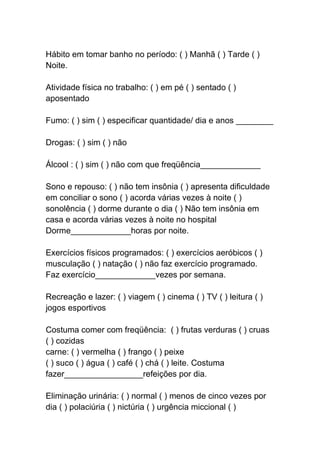 Hábito em tomar banho no período: ( ) Manhã ( ) Tarde ( )
Noite.
Atividade física no trabalho: ( ) em pé ( ) sentado ( )
aposentado
Fumo: ( ) sim ( ) especificar quantidade/ dia e anos ________
Drogas: ( ) sim ( ) não
Álcool : ( ) sim ( ) não com que freqüência_____________
Sono e repouso: ( ) não tem insônia ( ) apresenta dificuldade
em conciliar o sono ( ) acorda várias vezes à noite ( )
sonolência ( ) dorme durante o dia ( ) Não tem insônia em
casa e acorda várias vezes à noite no hospital
Dorme_____________horas por noite.
Exercícios físicos programados: ( ) exercícios aeróbicos ( )
musculação ( ) natação ( ) não faz exercício programado.
Faz exercício_____________vezes por semana.
Recreação e lazer: ( ) viagem ( ) cinema ( ) TV ( ) leitura ( )
jogos esportivos
Costuma comer com freqüência: ( ) frutas verduras ( ) cruas
( ) cozidas
carne: ( ) vermelha ( ) frango ( ) peixe
( ) suco ( ) água ( ) café ( ) chá ( ) leite. Costuma
fazer_________________refeições por dia.
Eliminação urinária: ( ) normal ( ) menos de cinco vezes por
dia ( ) polaciúria ( ) nictúria ( ) urgência miccional ( )
 