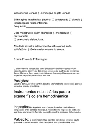 incontinência urinaria ( ) diminuição do jato urinário
Eliminações intestinais: ( ) normal ( ) constipação ( ) diarreia (
) mudança de habito intestinal.
Frequência________________________________________
Ciclo menstrual: ( ) sem alterações ( ) menopausa ( )
dismenorréia
( ) amenorréia disfuncional.
Atividade sexual: ( ) desempenho satisfatório ( ) não
satisfatório ( ) não tem relacionamento sexual.
Exame Físico de Enfermagem
O exame físico é conceituado como processo de exame do corpo de um
paciente, com o objetivo de determinar presença ou ausência de problemas
físicos. O exame físico e compreendido em 4 fases seguidas que devem ser:
Inspeção, palpação, percussão e ausculta.
Posições:
Decúbito dorsal, decúbito ventral, decúbito latertal (direito e esquerdo), posição
sentada e posição ortostática.
Instrumentos necessários para o
exame físico em hemodinâmica
Inspeção: Diz respeito a uma observação onde é realizada uma
comparação entre os lados do corpo. É realizada uma Inspeção de cada área
quanto ao seu tamanho, formato, coloração, simetria, posição e deformidades.
Palpação: O examinador utiliza as mãos para tentar enxergar aquilo
que não é possível aos seus olhos. Ao aplicar uma pressão sobre uma
 