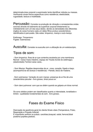 determinada área corporal o examinador tenta identificar nódulos ou massas.
Verificando sinais físicos específicos como resistência, elasticidade,
rugosidade, textura e mobilidade.
Percussão: Consiste na produção de vibração e conseqüentes ondas
sonoras através do batimento da superfície corporal diretamente ou
indiretamente com um dos seus dedos. devido as densidades dos diferentes
órgãos do corpo humano cada um deles filhos produz característicos
identificados à percussão. São estes: timpanico, maciço e sub-maciço.
Estômago: Timpanismo
Fígado: Submacicez
Ausculta: Consiste na ausculta com a utilização de um estetoscópio.
Tipos de som:
◦ Som timpanico: Área de ar que contenha recoberta por uma membrana
flexível - Caixa Vazia intestino, espaço de Traube (fundo do estômago).
(elasticidade) Tambor-caixa vazia,.
◦ Som Maciço: Regiões desprovidas de ar - coxa, coração, fígado e baço.
(acompanha-se de dureza e resistência) - Parede, bloco de madeira.
. Som submaciço: Variação do som maciço -presença de ar lhe dá uma
característica peculiar - livro grosso, tórax pouco ar.
◦ Som claro pulmonar: som que se obtém quando se golpeia um tórax normal.
Os sons obtidos podem ser classificados quanto a intensidade, tonalidade e
timbre - qualidades fundamentais do som. -livro grosso.
Fases do Exame Físico
Oservação da aparência geral do cliente Sinais vitais (Temperatura, Pulso,
Respiração e Pressão Arterial)
É importante verificar os pulsos: carotídeo,braquial, radial, femoral,tibial
posterior,poplíteo,pedioso.
 