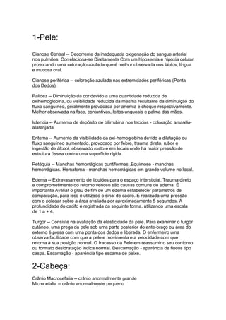 1-Pele:
Cianose Central -- Decorrente da inadequada oxigenação do sangue arterial
nos pulmões. Correlaciona-se Diretamente Com um hipoxemia e hipóxia celular
provocando uma coloração azulada que é melhor observada nos lábios, língua
e mucosa oral.
Cianose periférica -- coloração azulada nas extremidades periféricas (Ponta
dos Dedos).
Palidez -- Diminuição da cor devido a uma quantidade reduzida de
oxihemoglobina, ou visibilidade reduzida da mesma resultante da diminuição do
fluxo sanguíneo, geralmente provocada por anemia e choque respectivamente.
Melhor observada na face, conjuntivas, leitos ungueais e palma das mãos.
Icterícia -- Aumento de depósito de bilirrubina nos tecidos - coloração amarelo-
alaranjada.
Eritema -- Aumento da visibilidade da oxi-hemoglobina devido a dilatação ou
fluxo sanguíneo aumentado. provocado por febre, trauma direto, rubor e
ingestão de álcool, observado rosto e em locais onde há maior pressão de
estrutura óssea contra uma superfície rígida.
Petéquia -- Manchas hemorrágicas puntiformes .Equimose - manchas
hemorrágicas. Hematoma - manchas hemorrágicas em grande volume no local.
Edema -- Extravasamento de líquidos para o espaço intersticial. Trauma direto
e comprometimento do retorno venoso são causas comuns de edema. È
importante Avaliar o grau de fim de um edema estabelecer parâmetros de
comparação, para isso é utilizado o sinal de cacifo. É realizada uma pressão
com o polegar sobre a área avaliada por aproximadamente 5 segundos. A
profundidade do cacifo é registrada da seguinte forma, utilizando uma escala
de 1 a + 4.
Turgor -- Consiste na avaliação da elasticidade da pele. Para examinar o turgor
cutâneo, uma prega da pele sob uma parte posterior do ante-braço ou área do
externo é presa com uma ponta dos dedos e liberada. O enfermeiro uma
observa facilidade com que a pele e movimenta e a velocidade com que
retorna à sua posição normal. O fracasso da Pele em reassumir o seu contorno
ou formato desidratação indica normal. Descamação - aparência de flocos tipo
caspa. Escamação - aparência tipo escama de peixe.
2-Cabeça:
Crânio Macrocefalia -- crânio anormalmente grande
Microcefalia -- crânio anormalmente pequeno
 