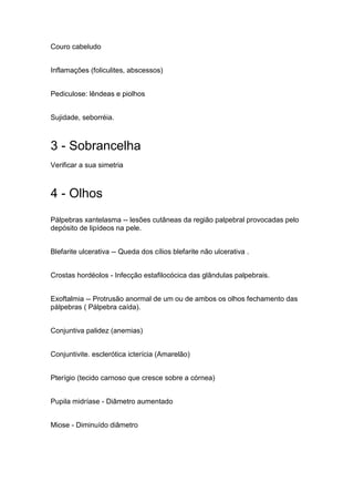 Couro cabeludo
Inflamações (foliculites, abscessos)
Pediculose: lêndeas e piolhos
Sujidade, seborréia.
3 - Sobrancelha
Verificar a sua simetria
4 - Olhos
Pálpebras xantelasma -- lesões cutâneas da região palpebral provocadas pelo
depósito de lipídeos na pele.
Blefarite ulcerativa -- Queda dos cílios blefarite não ulcerativa .
Crostas hordéolos - Infecção estafilocócica das glândulas palpebrais.
Exoftalmia -- Protrusão anormal de um ou de ambos os olhos fechamento das
pálpebras ( Pálpebra caída).
Conjuntiva palidez (anemias)
Conjuntivite. esclerótica icterícia (Amarelão)
Pterígio (tecido carnoso que cresce sobre a córnea)
Pupila midríase - Diâmetro aumentado
Miose - Diminuído diâmetro
 